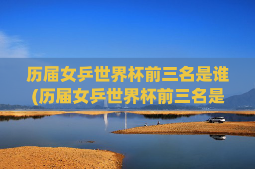历届女乒世界杯前三名是谁(历届女乒世界杯前三名是谁啊)历届女乒世界杯前三名是谁