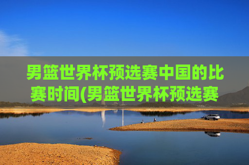 男篮世界杯预选赛中国的比赛时间(男篮世界杯预选赛中国的比赛时间表)男篮世界杯预选赛中国的比赛时间表