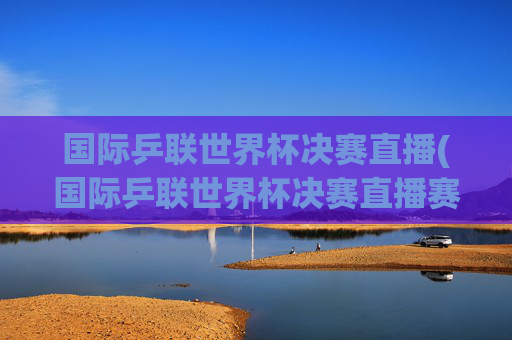 国际乒联世界杯决赛直播(国际乒联世界杯决赛直播赛程今日)