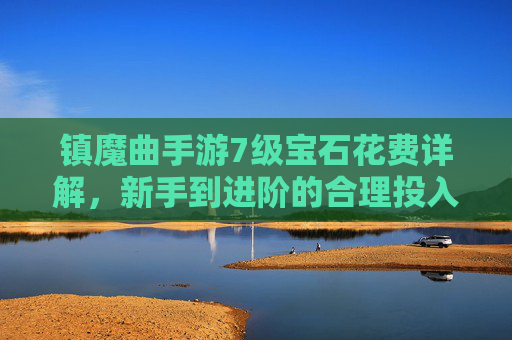 镇魔曲手游7级宝石花费详解，新手到进阶的合理投入指南