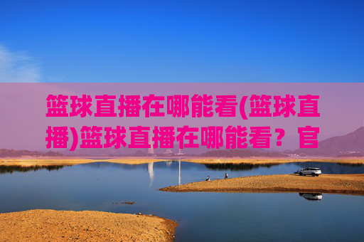篮球直播在哪能看(篮球直播)篮球直播在哪能看？官方平台推荐及观看方法