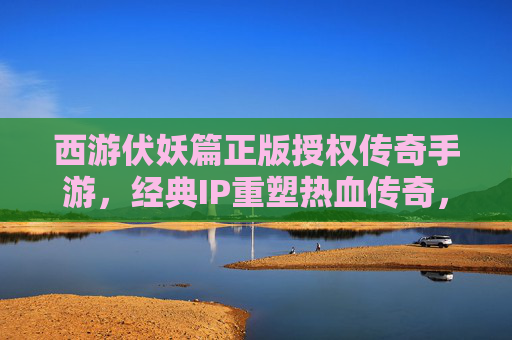 西游伏妖篇正版授权传奇手游,经典IP重塑热血传奇,开启西游新篇章