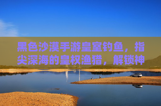 黑色沙漠手游皇室钓鱼,指尖深海的皇权渔猎,解锁神秘渔获的趣味探索
