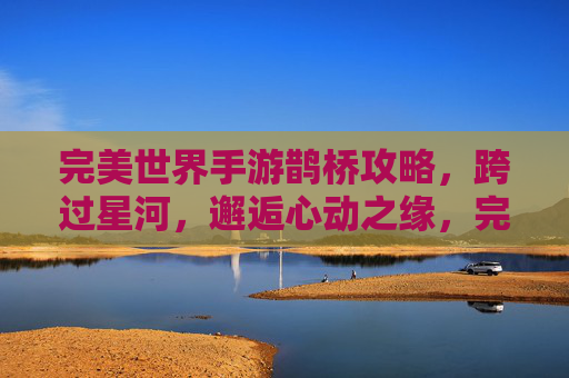 完美世界手游鹊桥攻略，跨过星河，邂逅心动之缘，完美世界手游鹊桥攻略，跨过星河，邂逅心动之缘