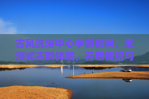 古风洗浴中心手游官网,沉浸式古韵体验,开启传统与现代交融的洗浴新纪元