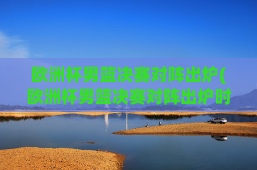 欧洲杯男篮决赛对阵出炉(欧洲杯男篮决赛对阵出炉时间)