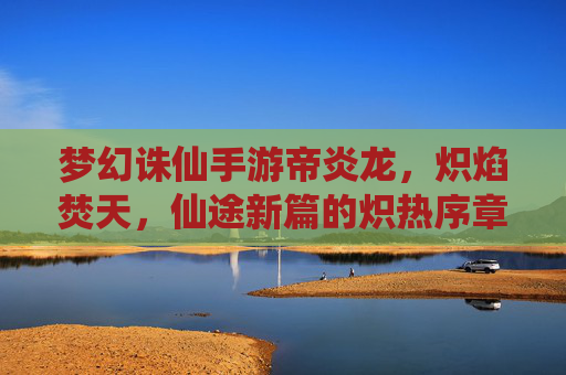 梦幻诛仙手游帝炎龙，炽焰焚天，仙途新篇的炽热序章，梦幻诛仙手游帝炎龙，炽焰焚天，仙途新篇的炽热序章
