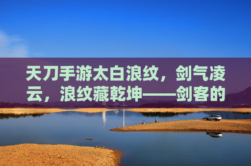 天刀手游太白浪纹，剑气凌云，浪纹藏乾坤——剑客的浪迹江湖与武学新篇