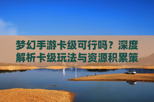 梦幻手游卡级可行吗?深度解析卡级玩法与资源积累策略,梦幻手游卡级可行吗?深度解析卡级玩法与资源积累策略