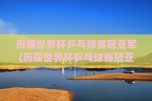 历届世界杯乒乓球赛冠亚军(历届世界杯乒乓球赛冠亚军名单)