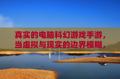 真实的电脑科幻游戏手游，当虚拟与现实的边界模糊，未来触手可及，真实科幻手游，当虚拟与现实的边界模糊，未来触手可及