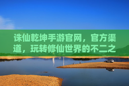 诛仙乾坤手游官网，官方渠道，玩转修仙世界的不二之选，诛仙乾坤手游官网官方渠道，玩转修仙世界的不二之选