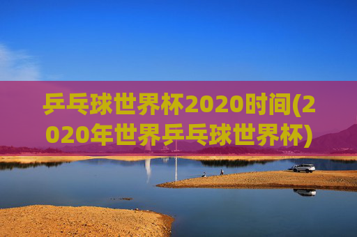 乒乓球世界杯2020时间(2020年世界乒乓球世界杯)乒乓球世界杯2020时间，2020年世界乒乓球世界杯