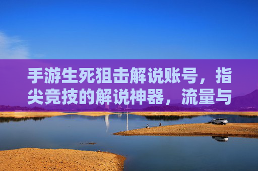手游生死狙击解说账号，指尖竞技的解说神器，流量与收益的敲门砖