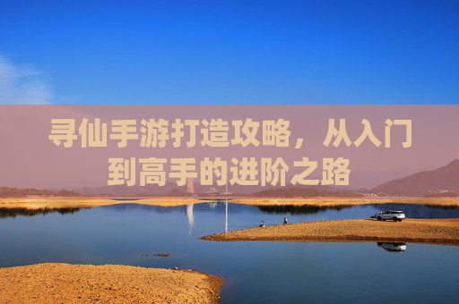 寻仙手游打造攻略,从入门到高手的进阶之路
