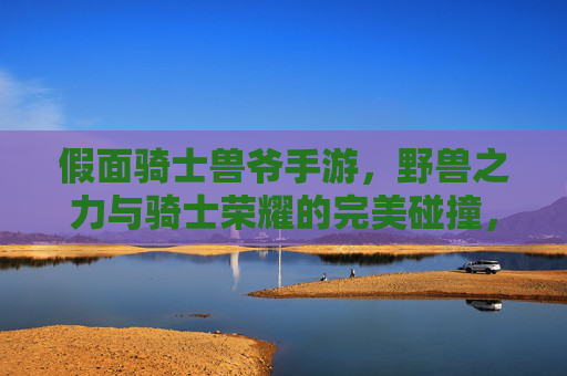 假面骑士兽爷手游,野兽之力与骑士荣耀的完美碰撞,沉浸式变身体验震撼来袭!