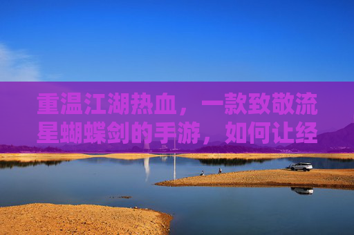 重温江湖热血,一款致敬流星蝴蝶剑的手游,如何让经典在指尖延续?重温江湖热血,致敬流星蝴蝶剑的手游,如何让经典在指尖延续?