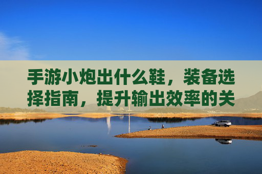 手游小炮出什么鞋，装备选择指南，提升输出效率的关键