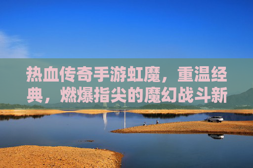 热血传奇手游虹魔,重温经典,燃爆指尖的魔幻战斗新篇章