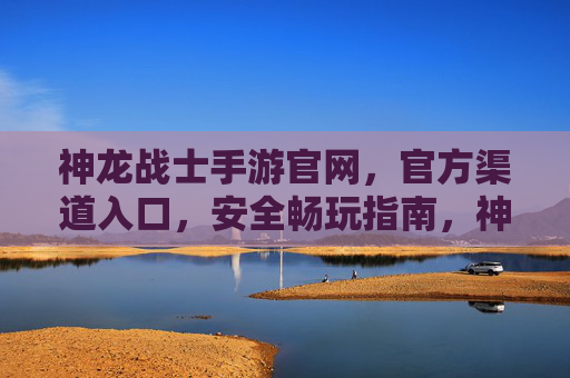 神龙战士手游官网，官方渠道入口，安全畅玩指南，神龙战士手游官方入口及安全畅玩指南