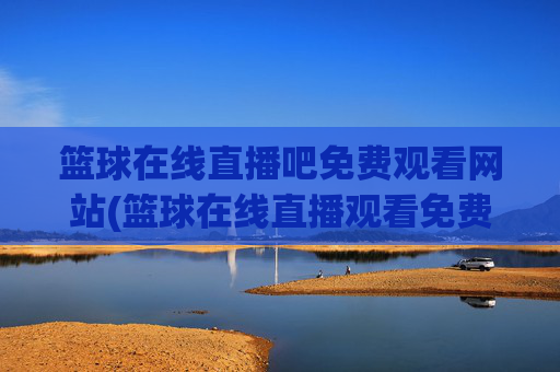 篮球在线直播吧免费观看网站(篮球在线直播观看免费高清)篮球在线直播吧免费观看网站(篮球在线直播观看免费高清)
