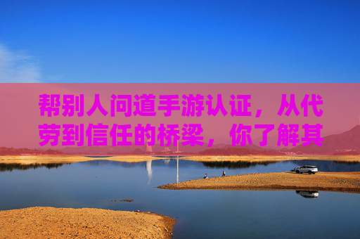 帮别人问道手游认证,从代劳到信任的桥梁,你了解其中的门道吗?