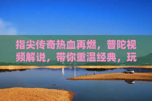 指尖传奇热血再燃,普陀视频解说,带你重温经典,玩转新传奇世界