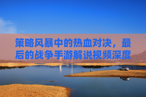 策略风暴中的热血对决,最后的战争手游解说视频深度解析