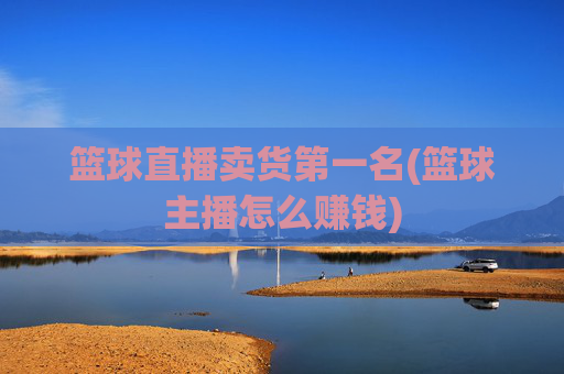篮球直播卖货第一名(篮球主播怎么赚钱)