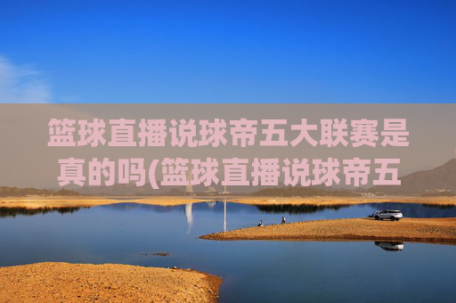 篮球直播说球帝五大联赛是真的吗(篮球直播说球帝五大联赛是真的吗吗)