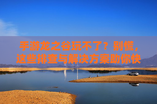 手游龙之谷玩不了？别慌，这些排查与解决方案助你快速恢复游戏！