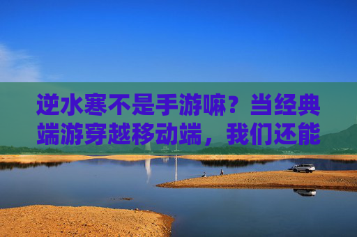 逆水寒不是手游嘛?当经典端游穿越移动端,我们还能找回什么?逆水寒入局移动端,经典端游穿越后,还能找回什么?