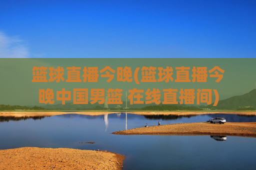 篮球直播今晚(篮球直播今晚中国男篮 在线直播间)