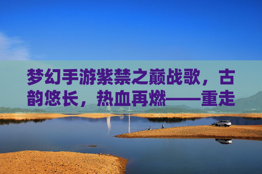梦幻手游紫禁之巅战歌，古韵悠长，热血再燃——重走经典传奇之路，梦幻手游紫禁之巅战歌，古韵悠长，热血再燃——重走经典传奇之路