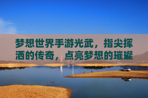 梦想世界手游光武,指尖挥洒的传奇,点亮梦想的璀璨星河