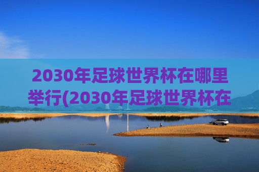 2030年足球世界杯在哪里举行(2030年足球世界杯在哪里举行)