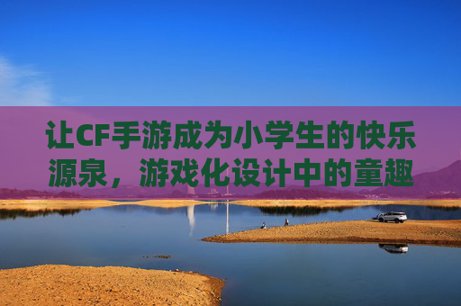 让CF手游成为小学生的快乐源泉，游戏化设计中的童趣与成长，游戏化设计中的童趣与成长，让CF手游成为小学生的快乐源泉