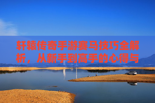 轩辕传奇手游赛马技巧全解析，从新手到高手的心得与策略指南