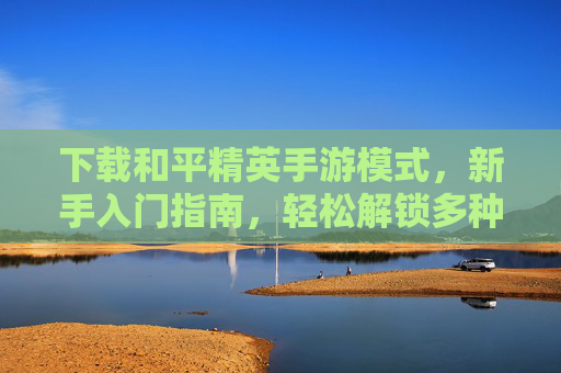 下载和平精英手游模式，新手入门指南，轻松解锁多种玩法体验，和平精英手游模式下载，新手入门指南，轻松解锁多种玩法体验