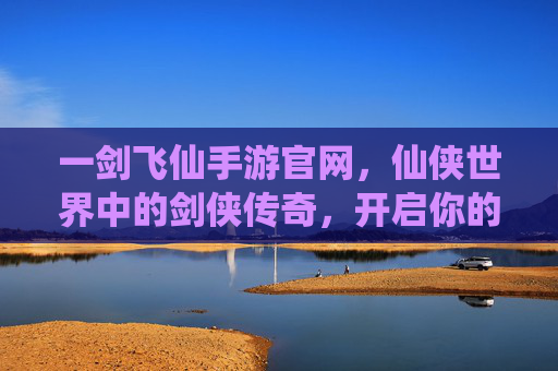 一剑飞仙手游官网，仙侠世界中的剑侠传奇，开启你的飞仙之旅