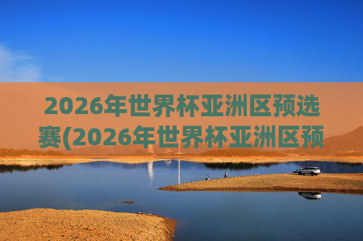 2026年世界杯亚洲区预选赛(2026年世界杯亚洲区预选赛)