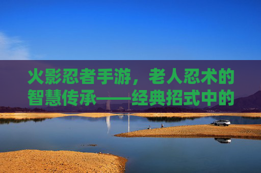火影忍者手游，老人忍术的智慧传承——经典招式中的忍者精神内核，火影忍者手游，老人忍术的智慧传承——经典招式中的忍者精神内核