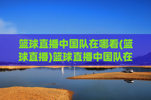 篮球直播中国队在哪看(篮球直播)篮球直播中国队在哪看？官方直播平台推荐