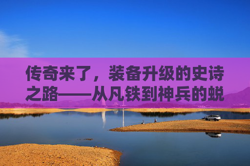 传奇来了，装备升级的史诗之路——从凡铁到神兵的蜕变秘籍，传奇来了，装备升级的史诗之路——从凡铁到神兵的蜕变秘籍