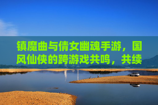 镇魔曲与倩女幽魂手游,国风仙侠的跨游戏共鸣,共续东方玄幻传奇,镇魔曲与倩女幽魂手游,国风仙侠的跨游戏共鸣,共续东方玄幻传奇