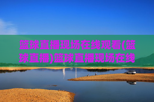 篮球直播现场在线观看(篮球直播)篮球直播现场在线观看 - 实时直播观看平台