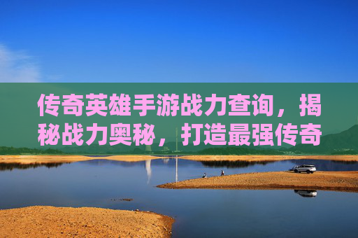 传奇英雄手游战力查询,揭秘战力奥秘,打造最强传奇阵容