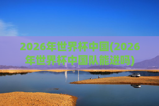 2026年世界杯中国(2026年世界杯中国队能进吗)