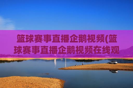 篮球赛事直播企鹅视频(篮球赛事直播企鹅视频在线观看)
