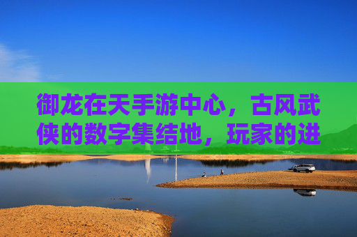 御龙在天手游中心，古风武侠的数字集结地，玩家的进阶伙伴，御龙在天手游中心，古风武侠的数字集结地，玩家的进阶伙伴
